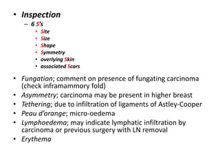 • Inspection
– 6 S’s
• Site
• Size
• Shape
• Symmetry
• overlying Skin
• associated Scars
• Fungation; comment on presence of fungating carcinoma
(check inframammory fold)
• Asymmetry; carcinoma may be present in higher breast
• Tethering; due to infiltration of ligaments of Astley-Cooper
• Peau d’orange; micro-oedema
• Lymphoedema; may indicate lymphatic infiltration by
carcinoma or previous surgery with LN removal
• Erythema
 
