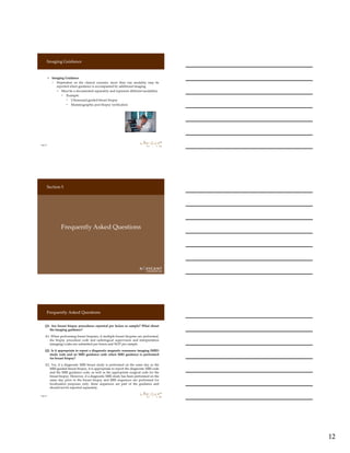 12
Imaging Guidance
Page 34
» Imaging Guidance
› Dependent on the clinical scenario, more than one modality may be
reported when guidance is accompanied by additional imaging
‒ Must be a documented separately and represent different modalities
◦ Example:
▫ Ultrasound guided breast biopsy
▫ Mammographic post biopsy verification
Page 35
Frequently Asked Questions
Section 5
Frequently Asked Questions
Page 36
Q1. Are breast biopsy procedures reported per lesion or sample? What about
the imaging guidance?
A1. When performing breast biopsies, if multiple breast biopsies are performed,
the biopsy procedure code and radiological supervision and interpretation
(imaging) codes are submitted per lesion and NOT per sample.
Q2. Is it appropriate to report a diagnostic magnetic resonance imaging (MRI)
study code and an MRI guidance code when MRI guidance is performed
for breast biopsy?
A2. Yes, if a diagnostic MRI breast study is performed on the same day as the
MRI-guided breast biopsy, it is appropriate to report the diagnostic MRI code
and the MRI guidance code, as well as the appropriate surgical code for the
breast biopsy. However, if a diagnostic MRI study has been performed on the
same day prior to the breast biopsy and MRI sequences are performed for
localization purposes only, these sequences are part of the guidance and
should not be reported separately.
 