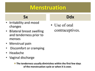 Menstruation
Sx
• Irritability and mood
changes
• Bilateral breast swelling
and tenderness prior to
menses
• Menstrual pain
• Discomfort or cramping
• Headache
• Vaginal discharge
Ddx
• Use of oral
contraceptives.
The tenderness usually diminishes within the first few days
of the menstruation cycle or when it is over.
 