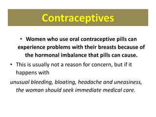 Contraceptives
• Women who use oral contraceptive pills can
experience problems with their breasts because of
the hormonal imbalance that pills can cause.
• This is usually not a reason for concern, but if it
happens with
unusual bleeding, bloating, headache and uneasiness,
the woman should seek immediate medical care.
 
