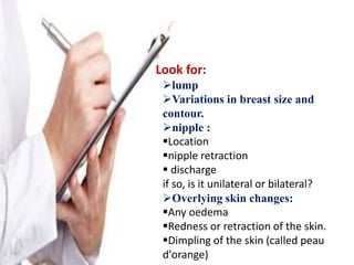 Look for:
lump
Variations in breast size and
contour.
nipple :
Location
nipple retraction
 discharge
if so, is it unilateral or bilateral?
Overlying skin changes:
Any oedema
Redness or retraction of the skin.
Dimpling of the skin (called peau
d'orange)
 
