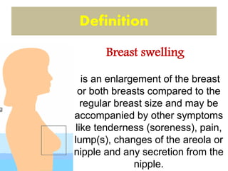 is an enlargement of the breast
or both breasts compared to the
regular breast size and may be
accompanied by other symptoms
like tenderness (soreness), pain,
lump(s), changes of the areola or
nipple and any secretion from the
nipple.
Definition
Breast swelling
 