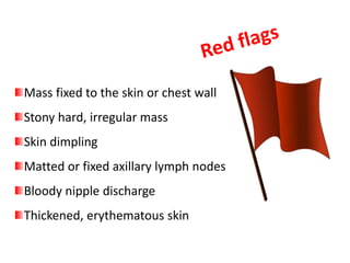Mass fixed to the skin or chest wall
Stony hard, irregular mass
Skin dimpling
Matted or fixed axillary lymph nodes
Bloody nipple discharge
Thickened, erythematous skin
 