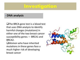 Investigation
The BRCA gene test is a blood test
that uses DNA analysis to identify
harmful changes (mutations) in
either one of the two breast cancer
susceptibility genes — BRCA1 and
BRCA2.
Women who have inherited
mutations in these genes face a
much higher risk of developing
breast cancer
• DNA analysis
 