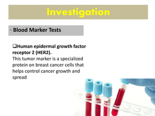 Investigation
Human epidermal growth factor
receptor 2 (HER2).
This tumor marker is a specialized
protein on breast cancer cells that
helps control cancer growth and
spread
• Blood Marker Tests
 