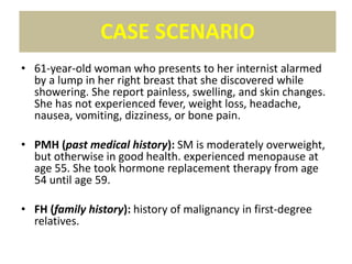 • 61-year-old woman who presents to her internist alarmed
by a lump in her right breast that she discovered while
showering. She report painless, swelling, and skin changes.
She has not experienced fever, weight loss, headache,
nausea, vomiting, dizziness, or bone pain.
• PMH (past medical history): SM is moderately overweight,
but otherwise in good health. experienced menopause at
age 55. She took hormone replacement therapy from age
54 until age 59.
• FH (family history): history of malignancy in first-degree
relatives.
CASE SCENARIO
 