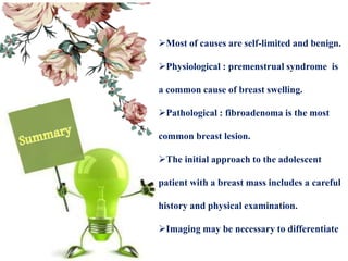 Most of causes are self-limited and benign.
Physiological : premenstrual syndrome is
a common cause of breast swelling.
Pathological : fibroadenoma is the most
common breast lesion.
The initial approach to the adolescent
patient with a breast mass includes a careful
history and physical examination.
Imaging may be necessary to differentiate
 