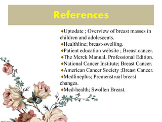 References
Uptodate ; Overview of breast masses in
children and adolescents.
Healthline; breast-swelling.
Patient education website ; Breast cancer.
The Merck Manual, Professional Edition.
National Cancer Institute; Breast Cancer.
American Cancer Society ;Breast Cancer.
Medlineplus; Premenstrual breast
changes.
Med-health; Swollen Breast.
 