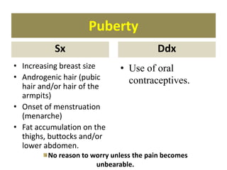 Puberty
Sx
• Increasing breast size
• Androgenic hair (pubic
hair and/or hair of the
armpits)
• Onset of menstruation
(menarche)
• Fat accumulation on the
thighs, buttocks and/or
lower abdomen.
Ddx
• Use of oral
contraceptives.
No reason to worry unless the pain becomes
unbearable.
 
