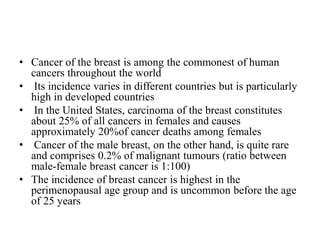 • Cancer of the breast is among the commonest of human
cancers throughout the world
• Its incidence varies in different countries but is particularly
high in developed countries
• In the United States, carcinoma of the breast constitutes
about 25% of all cancers in females and causes
approximately 20%of cancer deaths among females
• Cancer of the male breast, on the other hand, is quite rare
and comprises 0.2% of malignant tumours (ratio between
male-female breast cancer is 1:100)
• The incidence of breast cancer is highest in the
perimenopausal age group and is uncommon before the age
of 25 years
 