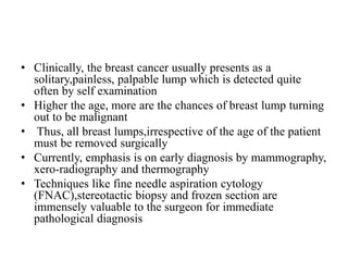 • Clinically, the breast cancer usually presents as a
solitary,painless, palpable lump which is detected quite
often by self examination
• Higher the age, more are the chances of breast lump turning
out to be malignant
• Thus, all breast lumps,irrespective of the age of the patient
must be removed surgically
• Currently, emphasis is on early diagnosis by mammography,
xero-radiography and thermography
• Techniques like fine needle aspiration cytology
(FNAC),stereotactic biopsy and frozen section are
immensely valuable to the surgeon for immediate
pathological diagnosis
 