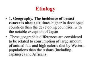 Etiology
• 1. Geography. The incidence of breast
cancer is about six times higher in developed
countries than the developing countries, with
the notable exception of Japan
• These geographic differences are considered
to be related to consumption of large amount
of animal fats and high caloric diet by Western
populations than the Asians (including
Japanese) and Africans
 