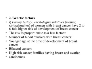 • 2. Genetic factors
• i) Family history: First-degree relatives (mother,
sister,daughter) of women with breast cancer have 2 to
6-fold higher risk of development of breast cancer
• The risk is proportionate to a few factors:
• Number of blood relatives with breast cancer.
• Younger age at the time of development of breast
cancer
• Bilateral cancers
• High risk cancer families having breast and ovarian
• carcinomas.
 