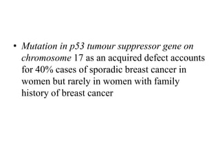 • Mutation in p53 tumour suppressor gene on
chromosome 17 as an acquired defect accounts
for 40% cases of sporadic breast cancer in
women but rarely in women with family
history of breast cancer
 