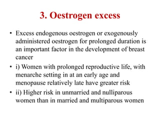 3. Oestrogen excess
• Excess endogenous oestrogen or exogenously
administered oestrogen for prolonged duration is
an important factor in the development of breast
cancer
• i) Women with prolonged reproductive life, with
menarche setting in at an early age and
menopause relatively late have greater risk
• ii) Higher risk in unmarried and nulliparous
women than in married and multiparous women
 