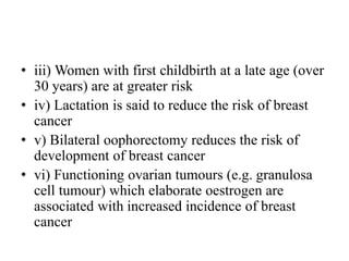 • iii) Women with first childbirth at a late age (over
30 years) are at greater risk
• iv) Lactation is said to reduce the risk of breast
cancer
• v) Bilateral oophorectomy reduces the risk of
development of breast cancer
• vi) Functioning ovarian tumours (e.g. granulosa
cell tumour) which elaborate oestrogen are
associated with increased incidence of breast
cancer
 