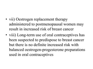 • vii) Oestrogen replacement therapy
administered to postmenopausal women may
result in increased risk of breast cancer
• viii) Long-term use of oral contraceptives has
been suspected to predispose to breast cancer
but there is no definite increased risk with
balanced oestrogen-progesterone preparations
used in oral contraceptives
 