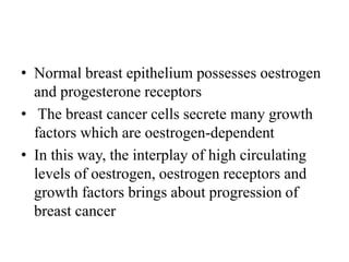 • Normal breast epithelium possesses oestrogen
and progesterone receptors
• The breast cancer cells secrete many growth
factors which are oestrogen-dependent
• In this way, the interplay of high circulating
levels of oestrogen, oestrogen receptors and
growth factors brings about progression of
breast cancer
 