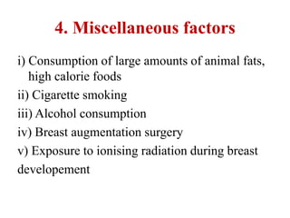 4. Miscellaneous factors
i) Consumption of large amounts of animal fats,
high calorie foods
ii) Cigarette smoking
iii) Alcohol consumption
iv) Breast augmentation surgery
v) Exposure to ionising radiation during breast
developement
 