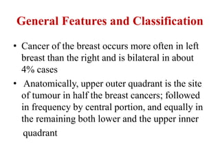 General Features and Classification
• Cancer of the breast occurs more often in left
breast than the right and is bilateral in about
4% cases
• Anatomically, upper outer quadrant is the site
of tumour in half the breast cancers; followed
in frequency by central portion, and equally in
the remaining both lower and the upper inner
quadrant
 