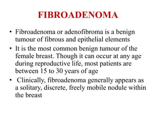 FIBROADENOMA
• Fibroadenoma or adenofibroma is a benign
tumour of fibrous and epithelial elements
• It is the most common benign tumour of the
female breast. Though it can occur at any age
during reproductive life, most patients are
between 15 to 30 years of age
• Clinically, fibroadenoma generally appears as
a solitary, discrete, freely mobile nodule within
the breast
 