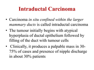 Intraductal Carcinoma
• Carcinoma in situ confined within the larger
mammary ducts is called intraductal carcinoma
• The tumour initially begins with atypical
hyperplasia of ductal epithelium followed by
filling of the duct with tumour cells
• Clinically, it produces a palpable mass in 30-
75% of cases and presence of nipple discharge
in about 30% patients
 