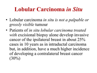 Lobular Carcinoma in Situ
• Lobular carcinoma in situ is not a palpable or
grossly visible tumour
• Patients of in situ lobular carcinoma treated
with excisional biopsy alone develop invasive
cancer of the ipsilateral breast in about 25%
cases in 10 years as in intraductal carcinoma
but, in addition, have a much higher incidence
of developing a contralateral breast cancer
(30%)
 