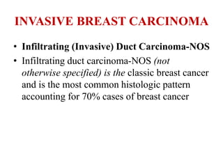 INVASIVE BREAST CARCINOMA
• Infiltrating (Invasive) Duct Carcinoma-NOS
• Infiltrating duct carcinoma-NOS (not
otherwise specified) is the classic breast cancer
and is the most common histologic pattern
accounting for 70% cases of breast cancer
 