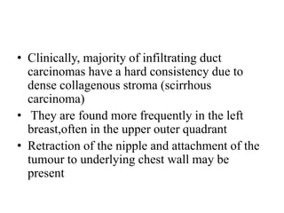 • Clinically, majority of infiltrating duct
carcinomas have a hard consistency due to
dense collagenous stroma (scirrhous
carcinoma)
• They are found more frequently in the left
breast,often in the upper outer quadrant
• Retraction of the nipple and attachment of the
tumour to underlying chest wall may be
present
 