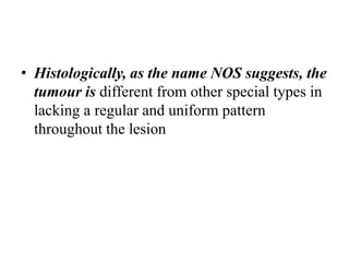 • Histologically, as the name NOS suggests, the
tumour is different from other special types in
lacking a regular and uniform pattern
throughout the lesion
 