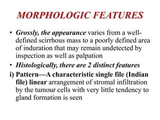 MORPHOLOGIC FEATURES
• Grossly, the appearance varies from a well-
defined scirrhous mass to a poorly defined area
of induration that may remain undetected by
inspection as well as palpation
• Histologically, there are 2 distinct features
i) Pattern—A characteristic single file (Indian
file) linear arrangement of stromal infiltration
by the tumour cells with very little tendency to
gland formation is seen
 