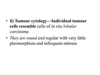 • ii) Tumour cytology—Individual tumour
cells resemble cells of in situ lobular
carcinoma
• They are round and regular with very little
pleomorphism and infrequent mitoses
 