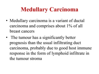 Medullary Carcinoma
• Medullary carcinoma is a variant of ductal
carcinoma and comprises about 1% of all
breast cancers
• The tumour has a significantly better
prognosis than the usual infiltrating duct
carcinoma, probably due to good host immune
response in the form of lymphoid infiltrate in
the tumour stroma
 