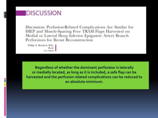 Regardless of whether the dominant perforator is laterally
   or medially located, as long as it is included, a safe flap can be
harvested and the perfusion related complications can be reduced to
                      an absolute minimum.
 