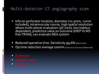 Multi-detector CT angiography scan

 Info on perforator location, diameter (>0.3mm, >1mm
   included), intramuscular course, high spatial resolution
   allows multi-planar evaluation (3D view), less habitus
   dependent, predictive value on outcome (DIEP Vs MS
   free TRAM), can evaluate SIEA system

 Reduced operative time. Sensitivity 99.6% (Rozen et al.)
 Op time reduction average 100min (Casey et al, Smit et al, Masia et al)

 Expensive
 Radiation dose
 Contrast
 