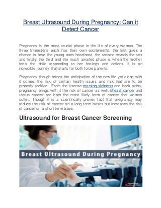 Breast Ultrasound During Pregnancy: Can it
Detect Cancer
Pregnancy is the most crucial phase in the life of every woman. The
three trimester’s each has their own excitements, the first gives a
chance to hear the young ones heartbeat, the second reveals the sex
and finally the third and the much awaited phase is when the mother
feels the child responding to her feelings and actions. It is an
incredible journey that starts for both to be parents.
Pregnancy though brings the anticipation of the new life yet along with
it comes the risk of certain health issues and risk that are to be
properly tackled. From the intense morning sickness and back pains,
pregnancy brings with it the risk of cancer as well. Breast cancer and
uterus cancer are both the most likely form of cancer that women
suffer. Though it is a scientifically proven fact that pregnancy may
reduce the risk of cancer on a long term bases but increases the risk
of cancer on a short term base.
Ultrasound for Breast Cancer Screening
 