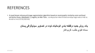 REFERENCES
• A novel breast ultrasound image segmentation algorithm based on neutrosophic similarity score and level
set.Yanhui Guoa, Abdulkadir S¸ engürb, Jia-Wei Tianc . c o m p u t e r m e t h o d s a n d p r o g r a m s i n b i o
m e d i c i n e 1 2 3 ( 2 0 1 6 )
‫سونوگرافی‬ ‫تصاویر‬ ‫در‬ ‫توده‬ ‫اتوماتیک‬ ‫بندي‬ ‫درقطعه‬ ‫جدید‬ ‫روش‬ ‫یک‬‫پستان‬
‫تقوي‬ ‫سمانه‬،‫طلب‬‫فائز‬ ‫کریم‬
4/17/2018 13
 