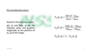 The membership values
based on the intensity values :
g(x, y) and Gd(x, y) are the
intensity value and gradient
magnitude at the position of
(x, y) on the image.
4/17/2018 5
 