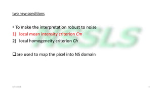 two new conditions
• To make the interpretation robust to noise
1) local mean intensity criterion Cm
2) local homogeneity criterion Ch
are used to map the pixel into NS domain
4/17/2018 6
 