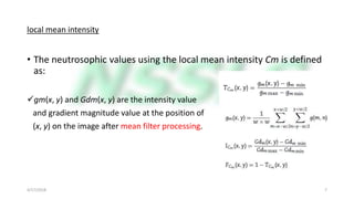 local mean intensity
• The neutrosophic values using the local mean intensity Cm is defined
as:
gm(x, y) and Gdm(x, y) are the intensity value
and gradient magnitude value at the position of
(x, y) on the image after mean filter processing.
4/17/2018 7
 