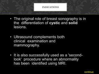 INDICATIONS
• The original role of breast sonography is in
the differentiation of cystic and solid
lesions.
• Ultrasound complements both
clinical examination and
mammography.
• It is also successfully used as a 'second-
look' procedure where an abnormality
has been identified using MRI.
continue
 