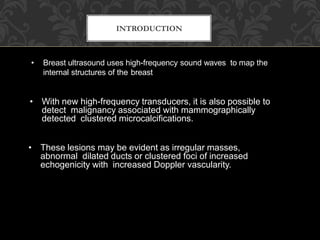 INTRODUCTION
• Breast ultrasound uses high-frequency sound waves to map the
internal structures of the breast
• With new high-frequency transducers, it is also possible to
detect malignancy associated with mammographically
detected clustered microcalcifications.
• These lesions may be evident as irregular masses,
abnormal dilated ducts or clustered foci of increased
echogenicity with increased Doppler vascularity.
 