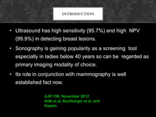 INTRODUCTION
• Ultrasound has high sensitivity (95.7%) and high NPV
(99.9%) in detecting breast lesions.
• Sonography is gaining popularity as a screening tool
especially in ladies below 40 years so can be regarded as
primary imaging modality of choice.
• Its role in conjunction with mammography is well
established fact now.
AJR:199, November 2012
Kolb et al, Buchberger et al, and
Kaplan.
 