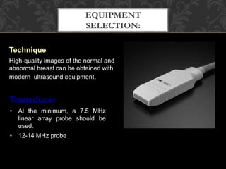 EQUIPMENT
SELECTION:
Technique
High-quality images of the normal and
abnormal breast can be obtained with
modern ultrasound equipment.
Transducer
• At the minimum, a 7.5 MHz
linear array probe should be
used.
• 12-14 MHz probe
 