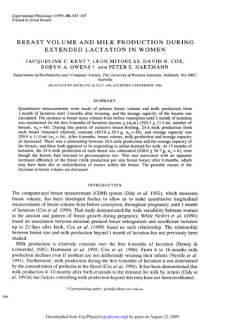 Experimental Physiology (1999), 84, 435-447
       Printed in Great Britain




         BREAST VOLUME AND MILK PRODUCTION DURING
               EXTENDED LACTATION IN WOMEN
              JACQUELINE C. KENT *, LEON MITOULAS, DAVID B. COX,
                  ROBYN A. OWENS t AND PETER E. HARTMANN
       Departments of Biochemistry and t Computer Science, The University of Western Australia, Nedlands, WA 6907,
                                                        Australia
                            (MANUSCRIPT RECEIVED 16 JULY 1998, ACCEPTED 2 DECEMBER 1998)



                                                         SUMMARY
          Quantitative measurements were made of relative breast volume and milk production from
          1 month of lactation until 3 months after weaning, and the storage capacity of the breasts was
          calculated. The increase in breast tissue volume from before conception until 1 month of lactation
          was maintained for the first 6 months of lactation (means + S.E.M.) (190.3 ± 13-1 ml, number of
          breasts, nb = 46). During this period of exclusive breast-feeding, 24 h milk production from
          each breast remained relatively constant (453.6 + 20 1 g, nb = 48), and storage capacity was
          209-9 + 11-0 ml (nb = 46). After 6 months, breast volume, milk production and storage capacity
          all decreased. There was a relationship between 24 h milk production and the storage capacity of
          the breasts, and these both appeared to be responding to infant demand for milk. At 15 months of
          lactation, the 24 h milk production of each breast was substantial (208.0 + 56-7 g, nb = 6), even
          though the breasts had returned to preconception size. This was associated with an apparent
          increased efficiency of the breast (milk production per unit breast tissue) after 6 months, which
          may have been due to redistribution of tissues within the breast. The possible causes of the
          decrease in breast volume are discussed.


                                                      INTRODUCTION
       The computerized breast measurement (CBM) system (Daly et al. 1992), which measures
       breast volume, has been developed further to allow us to make quantitative longitudinal
       measurements of breast volume from before conception, throughout pregnancy, until 1 month
       of lactation (Cox et al. 1999). That study demonstrated the wide variability between women
       in the amount and pattern of breast growth during pregnancy. While Neifert et al. (1990)
       found an association between minimal prenatal breast enlargement and insufficient lactation
       up to 21 days after birth, Cox et al. (1999) found no such relationship. The relationship
       between breast size and milk production beyond 1 month of lactation has not previously been
       studied.
          Milk production is relatively constant over the first 6 months of lactation (Dewey &
       Lonnerdal, 1983; Hartmann et al. 1995; Cox et al. 1996). From 6 to 16 months milk
       production declines even if mothers are not deliberately weaning their infants (Neville et al.
       1991). Furthermore, milk production during the first 6 months of lactation is not determined
       by the concentration of prolactin in the blood (Cox et al. 1996). It has been demonstrated that
       milk production 4- 10 months after birth responds to the demand for milk by infants (Daly et
       al. 1993b) but factors controlling milk production beyond this time have not been established.
                                      ;
                                          Corresponding author: jkent@cyllene.uwa.edu.au
1808




                          Downloaded from Exp Physiol (ep.physoc.org) by guest on August 22, 2009
 