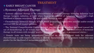TREATMENT
 EARLY BREAST CANCER
2. Systemic Adjuvant Therapy
• Systemic adjuvant therapy is the administration of systemic therapy following definitive local
therapy (surgery, radiation, or both) when there is no evidence of metastatic disease but a high
likelihood of disease recurrence. The goal of such therapy is cure.
• Chemotherapy, hormonal therapy, or both result in improved disease-free survival and/or overall
survival (OS) for all treated patients.
• The National Comprehensive Cancer Network practice guidelines reflect the trend toward the
use of chemotherapy in all women regardless of menopausal status, and the addition of hormonal
therapy in all women with receptor-positive disease regardless of age or menopausal status.
• Genetic tests are being prospectively validated as decision-support tools for adjuvant
chemotherapy in node-negative patients to identify characteris-tics of the primary tumor that may
predict for the likelihood of metastases and death.
 