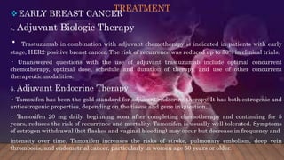 TREATMENT
EARLY BREAST CANCER
4. Adjuvant Biologic Therapy
• Trastuzumab in combination with adjuvant chemotherapy is indicated in patients with early
stage, HER2-positive breast cancer. The risk of recurrence was reduced up to 50% in clinical trials.
• Unanswered questions with the use of adjuvant trastuzumab include optimal concurrent
chemotherapy, optimal dose, schedule and duration of therapy, and use of other concurrent
therapeutic modalities.
5. Adjuvant Endocrine Therapy
• Tamoxifen has been the gold standard for adjuvant endocrine therapy. It has both estrogenic and
antiestrogenic properties, depending on the tissue and gene in question.
• Tamoxifen 20 mg daily, beginning soon after completing chemotherapy and continuing for 5
years, reduces the risk of recurrence and mortality. Tamoxifen is usually well tolerated. Symptoms
of estrogen withdrawal (hot flashes and vaginal bleeding) may occur but decrease in frequency and
intensity over time. Tamoxifen increases the risks of stroke, pulmonary embolism, deep vein
thrombosis, and endometrial cancer, particularly in women age 50 years or older.
 