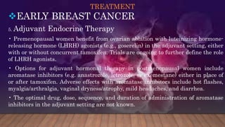TREATMENT
EARLY BREAST CANCER
5. Adjuvant Endocrine Therapy
• Premenopausal women benefit from ovarian ablation with luteinizing hormone-
releasing hormone (LHRH) agonists (e.g., goserelin) in the adjuvant setting, either
with or without concurrent tamoxifen. Trials are ongoing to further define the role
of LHRH agonists.
• Options for adjuvant hormonal therapy in postmenopausal women include
aromatase inhibitors (e.g. anastrozole, letrozole, or exemestane) either in place of
or after tamoxifen. Adverse effects with aromatase inhibitors include hot flashes,
myalgia/arthralgia, vaginal dryness/atrophy, mild headaches, and diarrhea.
• The optimal drug, dose, sequence, and duration of administration of aromatase
inhibitors in the adjuvant setting are not known.
 