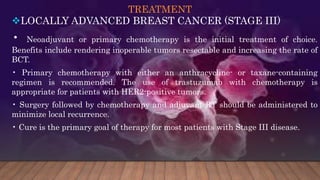 TREATMENT
LOCALLY ADVANCED BREAST CANCER (STAGE III)
• Neoadjuvant or primary chemotherapy is the initial treatment of choice.
Benefits include rendering inoperable tumors resectable and increasing the rate of
BCT.
• Primary chemotherapy with either an anthracycline- or taxane-containing
regimen is recommended. The use of trastuzumab with chemotherapy is
appropriate for patients with HER2-positive tumors.
• Surgery followed by chemotherapy and adjuvant RT should be administered to
minimize local recurrence.
• Cure is the primary goal of therapy for most patients with Stage III disease.
 