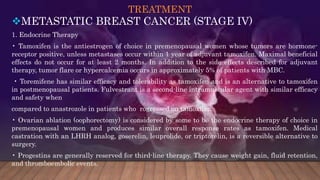 TREATMENT
METASTATIC BREAST CANCER (STAGE IV)
1. Endocrine Therapy
• Tamoxifen is the antiestrogen of choice in premenopausal women whose tumors are hormone-
receptor positive, unless metastases occur within 1 year of adjuvant tamoxifen. Maximal beneficial
effects do not occur for at least 2 months. In addition to the side effects described for adjuvant
therapy, tumor flare or hypercalcemia occurs in approximately 5% of patients with MBC.
• Toremifene has similar efficacy and tolerability as tamoxifen and is an alternative to tamoxifen
in postmenopausal patients. Fulvestrant is a second-line intramuscular agent with similar efficacy
and safety when
compared to anastrozole in patients who rogressed on tamoxifen.
• Ovarian ablation (oophorectomy) is considered by some to be the endocrine therapy of choice in
premenopausal women and produces similar overall response rates as tamoxifen. Medical
castration with an LHRH analog, goserelin, leuprolide, or triptorelin, is a reversible alternative to
surgery.
• Progestins are generally reserved for third-line therapy. They cause weight gain, fluid retention,
and thromboembolic events.
 